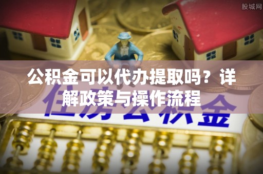 兴文公积金可以代办提取吗？详解政策与操作流程