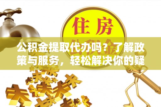 兴文公积金提取代办吗？了解政策与服务，轻松解决你的疑问