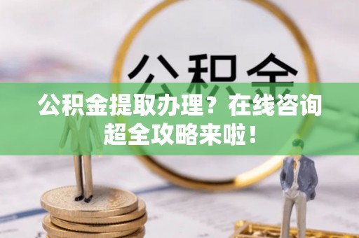 兴文公积金提取办理？在线咨询超全攻略来啦！