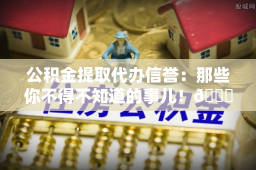 兴文公积金提取代办信誉：那些你不得不知道的事儿！😎