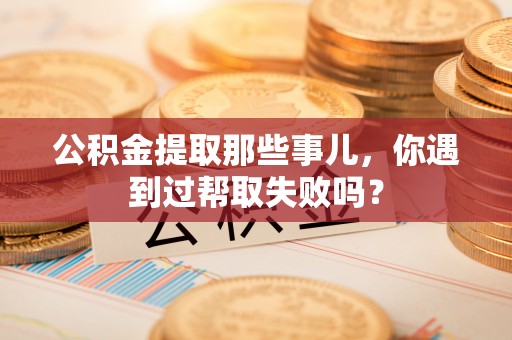 兴文公积金提取那些事儿，你遇到过帮取失败吗？