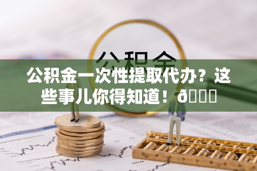 兴文公积金一次性提取代办？这些事儿你得知道！😎