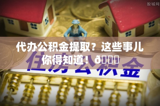 兴文代办公积金提取？这些事儿你得知道！😎