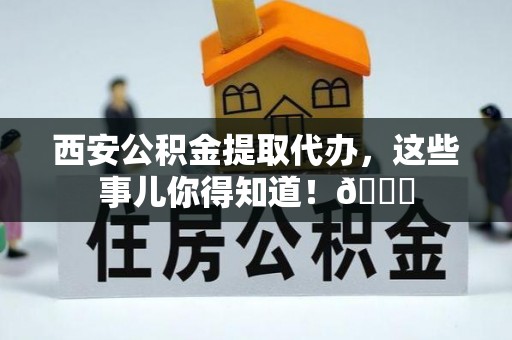 兴文西安公积金提取代办，这些事儿你得知道！😎