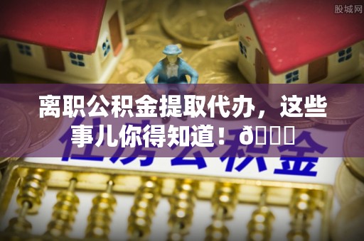 兴文离职公积金提取代办，这些事儿你得知道！😎