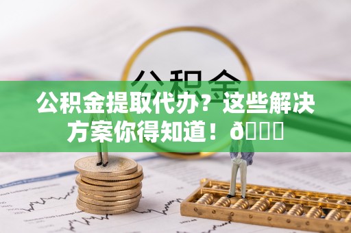 兴文公积金提取代办？这些解决方案你得知道！😎
